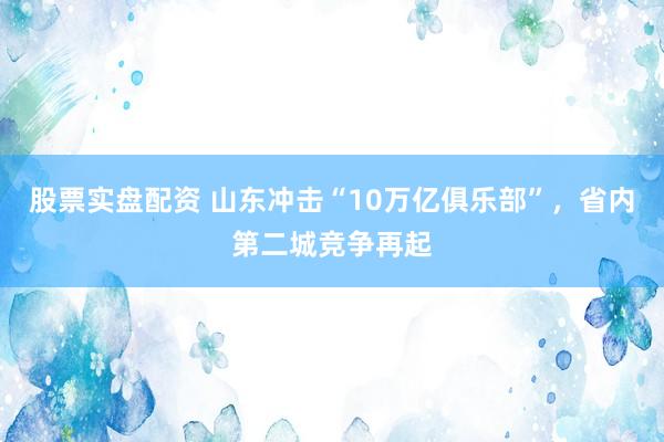 股票实盘配资 山东冲击“10万亿俱乐部”，省内第二城竞争再起