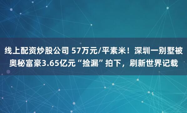 线上配资炒股公司 57万元/平素米！深圳一别墅被奥秘富豪3.65亿元“捡漏”拍下，刷新世界记载