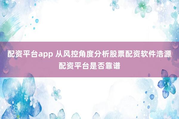 配资平台app 从风控角度分析股票配资软件浩源配资平台是否靠谱