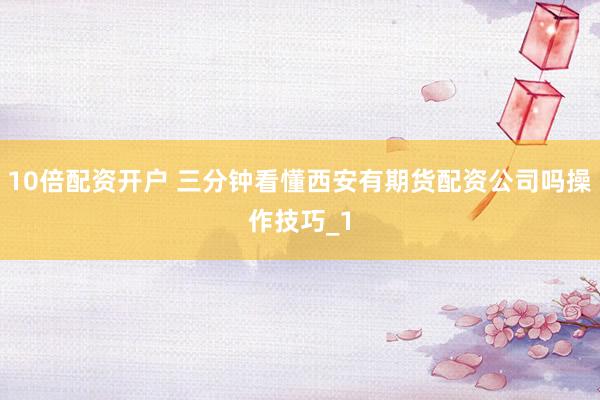 10倍配资开户 三分钟看懂西安有期货配资公司吗操作技巧_1