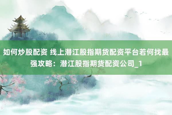 如何炒股配资 线上潜江股指期货配资平台若何找最强攻略：潜江股指期货配资公司_1