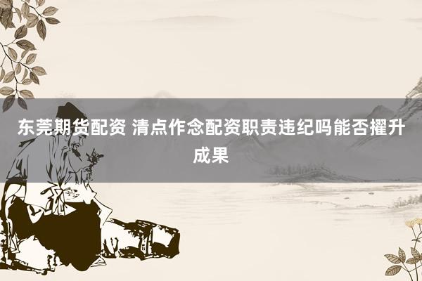 东莞期货配资 清点作念配资职责违纪吗能否擢升成果