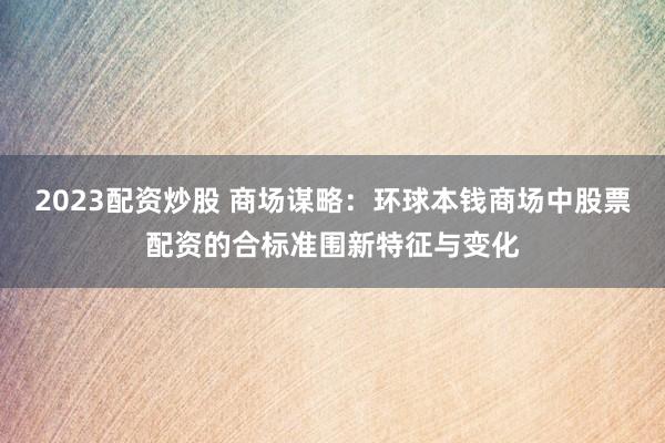 2023配资炒股 商场谋略：环球本钱商场中股票配资的合标准围新特征与变化