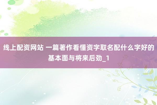 线上配资网站 一篇著作看懂资字取名配什么字好的基本面与将来后劲_1