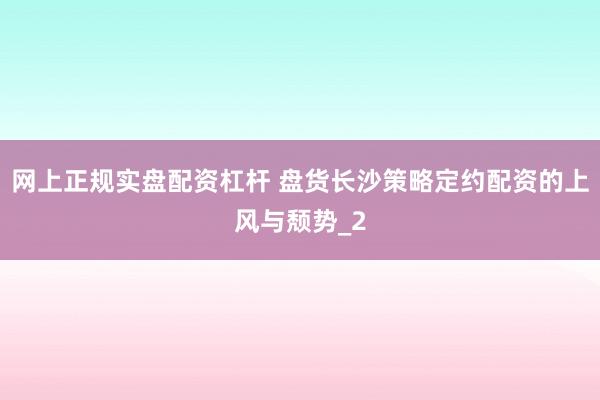 网上正规实盘配资杠杆 盘货长沙策略定约配资的上风与颓势_2