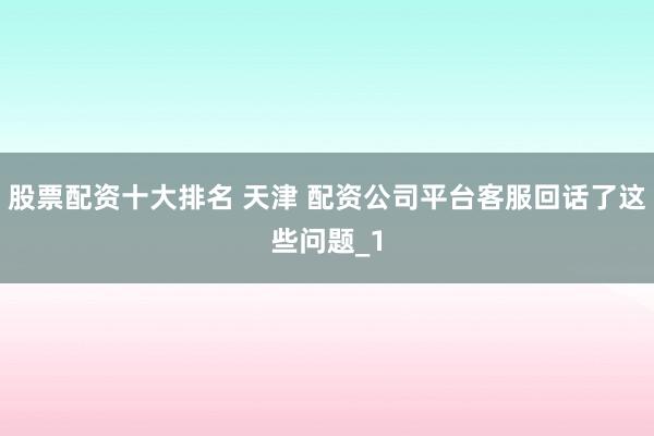 股票配资十大排名 天津 配资公司平台客服回话了这些问题_1